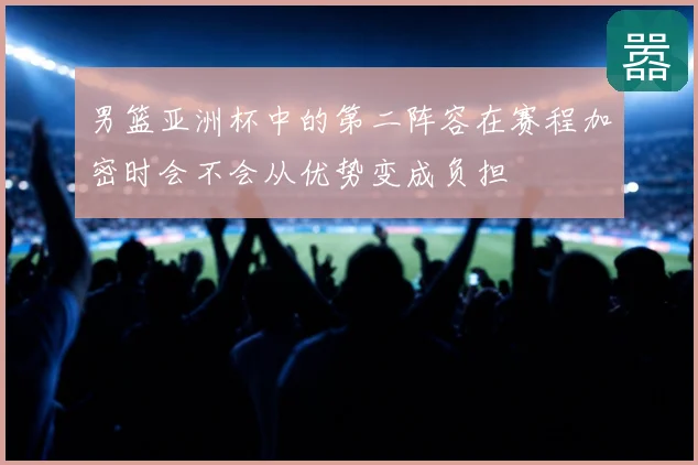 男篮亚洲杯中的第二阵容在赛程加密时会不会从优势变成负担